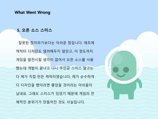 잘못된 점이라기보다는 아쉬운 점입니다. 애초에
캐릭터 디자인도 염려해두지 않았고, 이 정도까지
게임을 발전시킬 생각이 없어서 오픈 소스를 사용
했는데 개발이 끝나고 나니 주인공 스미스 말고는
다 제가 직접 만든 캐릭터였습니다. 제가 순수하게
다 디자인을 했더라면 좋았을 것이라는 아쉬움이
남네요. 그래도 스미스가 있었기 때문에 게임의 전
체적인 분위기가 만들어진 것도 사실입니다.
What Went Wrong
5. 오픈 소스 스미스
 