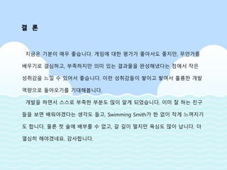 지금은 기분이 매우 좋습니다. 게임에 대한 평가가 좋아서도 좋지만, 무언가를
배우기로 결심하고, 부족하지만 의미 있는 결과물을 완성해냈다는 점에서 작은
성취감을 느낄 수 있어서 좋습니다. 이런 성취감들이 쌓이고 쌓여서 훌륭한 개발
역량으로 돌아오기를 기대해봅니다.
개발을 하면서 스스로 부족한 부분도 많이 알게 되었습니다. 이미 잘 하는 친구
들을 보면 배워야겠다는 생각도 들고, Swimming Smith가 한 없이 작게 느껴지기
도 합니다. 물론 첫 술에 배부를 수 없고, 갈 길이 멀지만 욕심도 많이 납니다. 더
열심히 해야겠네요. 감사합니다.
결 론
 