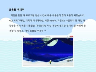 게임을 만들 때 프로그램 연습 시간에 배운 내용들이 많이 도움이 되었습니다.
GUI 프로그래밍, 캐릭터 애니메이션, 배경 Render, 파일 IO, 스탑워치 등 게임 개
발만을 위해 배운 내용들은 아니었지만 막상 게임에 필요한 형태로 잘 바꿔서 응
용할 수 있었죠. 역시 응용왕 우재우 ㅋ
응용왕 우재우
 