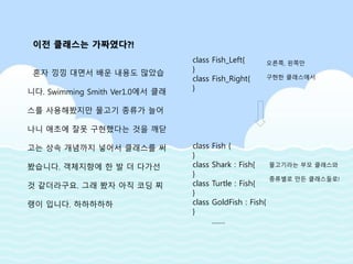 혼자 낑낑 대면서 배운 내용도 많았습
니다. Swimming Smith Ver1.0에서 클래
스를 사용해봤지만 물고기 종류가 늘어
나니 애초에 잘못 구현했다는 것을 깨닫
고는 상속 개념까지 넣어서 클래스를 써
봤습니다. 객체지향에 한 발 더 다가선
것 같더라구요. 그래 봤자 아직 코딩 찌
랭이 입니다. 하하하하하
class Fish_Left{
}
class Fish_Right{
}
class Fish {
}
class Shark : Fish{
}
class Turtle : Fish{
}
class GoldFish : Fish{
}
…….
오른쪽, 왼쪽만
구현한 클래스에서
물고기라는 부모 클래스와
종류별로 만든 클래스들로!
이전 클래스는 가짜였다?!
 