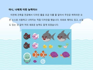 이전에 건축을 전공해서 디자인 툴을 조금 다룰 줄 알아서 주인공 캐릭터만 오
픈 소스로 사용하고 나머지는 직접 디자인을 했습니다. 의외로 재미도 있고, 소질
도 있는 것 같아 저의 새로운 능력도 알게 되었습니다.
아니, 나에게 이런 능력이!!!
 