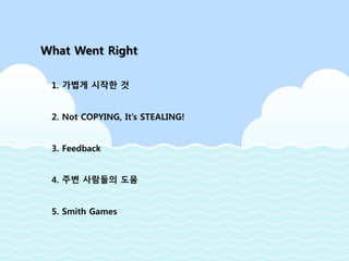 What Went Right
1. 가볍게 시작한 것
2. Not COPYING, It’s STEALING!
3. Feedback
4. 주변 사람들의 도움
5. Smith Games
 
