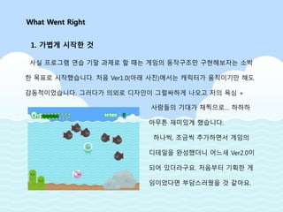 사실 프로그램 연습 기말 과제로 할 때는 게임의 동작구조만 구현해보자는 소박
한 목표로 시작했습니다. 처음 Ver1.0(아래 사진)에서는 캐릭터가 움직이기만 해도
감동적이었습니다. 그러다가 의외로 디자인이 그럴싸하게 나오고 저의 욕심 +
What Went Right
1. 가볍게 시작한 것
사람들의 기대가 채찍으로… 하하하
아무튼 재미있게 했습니다.
하나씩, 조금씩 추가하면서 게임의
디테일을 완성했더니 어느새 Ver2.0이
되어 있더라구요. 처음부터 기획한 게
임이었다면 부담스러웠을 것 같아요.
 