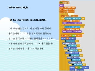 네, 저는 훔쳤습니다. 사실 베낄 수가 없어서
훔쳤습니다. 스크래치를 참고했더니 움직이는
원리는 알겠는데 스크래치 블록들을 C# 코드로
바꾸기가 쉽지 않았습니다. 그래도 움직임을 구
현하는 데에 많은 도움이 되었습니다.
What Went Right
2. Not COPYING, It’s STEALING!
 