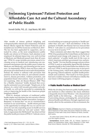 LWW/JPHMP PHH200276 January 13, 2011 17:21 Char Count= 0
Swimming Upstream? Patient Protection and
Affordable Care Act and the Cultural Ascendancy
of Public Health
Kenneth DeVille, PhD, JD; Lloyd Novick, MD, MPH
r r r r r r r r r r r r r r r r r r r r r r r r r r r r r r r r r r r r r r r r r r r r r r r r r r r r r r r r r r r r r r r r r r r r r r r r r r r r r r r r r r r r r
After months of intense political inﬁghting and
widespread public interest and commentary, President
Barack Obama signed the Patient Protection and Af-
fordable Care Act (PPACA) into law on March 23, 2010.1
The law has been applauded by supporters, and at-
tacked by critics, as the most comprehensive public
health care reform in US history. Such attention is not
misplaced. Its ultimate impact may very well rival that
of Medicare and Medicaid passed more than 40 years
ago.2
PPACA’s scope includes provisions aimed at in-
creasing access to medical care, introducing cost con-
tainment mechanisms into the public payer system (ie,
Medicare and Medicaid), and reforming private insur-
ance. As importantly, PPACA does not focus solely on
physician-providedmedicalcaretoindividualpatients.
Instead, the statute is suffused with provisions that
promise to elevate the status of, and national commit-
ment to, disease prevention, wellness promotion, and
population-based interventions. Such an approach is
not surprising. After all, Barack Obama’s 2008 “Plan
for a Healthy American” boldly declared that cover-
ing the uninsured was not enough: “Simply put, in the
absence of a radical shift towards prevention and pub-
lic health, we will not be successful in containing the
costs or improving the health of the American people
[emphasis added].”3
PPACA’s dramatic inclusion of traditional public
health staples and doctrines has led executive director
of the American Public Health Association, Georges C.
Benjamin,4
to declare that “we are at a transformative
moment in our social history. . .health reform provides
us the opportunity to reshape the way we care for our-
selves by not only expanding access to health services
but shifting away from our ‘sick care’ system.” Simi-
larly, Congressman Jim McDermott5
has observed that
thepublichealthprovisionsofPPACA“indicateamove
J Public Health Management Practice, 2011, 17(2), 102–109
Copyright C 2011 Wolters Kluwer Health | Lippincott Williams & Wilkins
toward making our system give priority to ‘health care’
rather than ‘sick care.”’ Koh and Sebelius6
of the De-
partment of Health and Human Services forecast that
PPACA “will usher in a revitalized era for prevention
at every level of society.”(p1296)
These comments and others like them suggest that
PPACA has positioned the United States on the brink of
a profound social change with respect to: (1) the “cul-
tural authority” of public health and (2) the ways in
which Americans and their government view and pro-
mote “health.” It is true that the passage and provisions
of PPACA send an undeniable signal that the dialogue
regarding health in the United States has shifted in very
real ways. PPACA and its provisions may in fact prove
to the turning point, which both signals and nurtures
the growing cultural authority of public health profes-
sionals and academics. That result is far from guaran-
teed and a number of factors will inﬂuence whether the
near future will bring progress, or regress.
● Public Health Practice or Medical Care?
While the dividing line between public health practice
and medicine is often indistinct, the classic deﬁnition
is frequently drawn from Winslow,7
who characterized
public health as the following: . . . the science and art
of preventing disease, prolonging life, and promoting
physical health and efﬁciency through organized com-
munity effort for the sanitation of the environment, the
Author Afﬁliations: Department of Bioethics and Interdisciplinary Studies,
Adjunct Department of Public Health, Brody School of Medicine (Dr DeVille), and
Department of Public Health, Brody School of Medicine (Dr Novick), Greenville,
North Carolina.
The authors thank Cynthia B. Morrow, MD, MPH and Leslie M. Beitsch, MD,
JD for their insightful comments.
Correspondence: Kenneth DeVille, PhD, JD, Professor, Department of
Bioethics and Interdisciplinary Studies, Adjunct Department of Public Health,
Brody School of Medicine, Greenville, NC 27858 (devillek@ecu.edu).
102
Copyright © 2011 Lippincott Williams & Wilkins. Unauthorized reproduction of this article is prohibited.
 