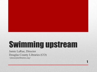 Swimming upstream
Jamie LaRue, Director
Douglas County Libraries (CO)
<jlarue@dclibraries.org>

                                1
 