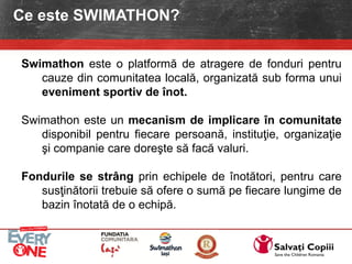 Swimathon este o platformă de atragere de fonduri pentru
cauze din comunitatea locală, organizată sub forma unui
eveniment sportiv de înot.
Swimathon este un mecanism de implicare în comunitate
disponibil pentru fiecare persoană, instituţie, organizaţie
şi companie care doreşte să facă valuri.
Fondurile se strâng prin echipele de înotători, pentru care
susţinătorii trebuie să ofere o sumă pe fiecare lungime de
bazin înotată de o echipă.
Ce este SWIMATHON?
 