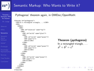 Semantic Markup: Who Wants to Write it?

  Towards a
Semantic Wiki
                  Pythagoras’ theorem again, in OMDoc/OpenMath:
 for Science
                 <theorem id="pythagoras">
  Ch. Lange
                   <CMP>In a rectangled triangle, ...</CMP>
                   <FMP>
Abstract             <OMOBJ>
                       <OMA>
Wikis                     <OMS cd="relation" name="eq"/>
                          <OMA>
Semantics                   <OMS cd="arith" name="plus"/>
                            <OMA>
Semantic                      <OMS cd="arith" name="power"/>
Social                        <OMV name="a"/>
Software                      <OMI>2</OMI>                     Theorem (pythagoras)
                            </OMA>
SWiM+
                            <OMA>                              In a rectangled triangle, . . .
                              <OMS cd="arith" name="power"/>
Prototype
                              <OMV name="b"/>                  a2 + b 2 = c 2
Knowledge                     <OMI>2</OMI>
Representation              </OMA>
                          </OMA>
Services                  <OMA>
                            <OMS cd="arith" name="power"/>
Case Studies                <OMV name="c"/>
                            <OMI>2</OMI>
Conclusion
                          </OMA>
                       </OMA>
                     </OMOBJ>
                   </FMP>
                 </theorem>                                                                      10 / 28
 