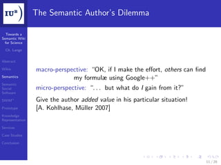 The Semantic Author’s Dilemma

  Towards a
Semantic Wiki
 for Science

  Ch. Lange


Abstract

Wikis            macro-perspective: “OK, if I make the eﬀort, others can ﬁnd
Semantics
                             my formulæ using Google++”
Semantic
Social           micro-perspective: “. . . but what do I gain from it?”
Software

SWiM+            Give the author added value in his particular situation!
Prototype        [A. Kohlhase, Müller 2007]
Knowledge
Representation

Services

Case Studies

Conclusion




                                                                               11 / 28
 