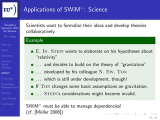 Applications of SWiM+ : Science

  Towards a
Semantic Wiki
                 Scientists want to formalise their ideas and develop theories
 for Science     collaboratively.
  Ch. Lange
                 Example
Abstract

Wikis
                     E. In. Stein wants to elaborate on his hypotheses about
Semantics
                     “relativity”
Semantic
Social
Software
                     . . . and decides to build on the theory of “gravitation”
SWiM+                . . . developed by his colleague N. Ew. Ton
Prototype            . . . which is still under development, though!
Knowledge
Representation       If Ton changes some basic assumptions on gravitation,
Services
                     . . . Stein’s considerations might become invalid.
Case Studies

Conclusion
                 SWiM+ must be able to manage dependencies!
                 (cf. [Müller 2006])
                                                                                 14 / 28
 