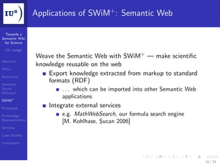 Applications of SWiM+ : Semantic Web

  Towards a
Semantic Wiki
 for Science

  Ch. Lange
                 Weave the Semantic Web with SWiM+ — make scientiﬁc
Abstract
                 knowledge reusable on the web
Wikis

Semantics
                     Export knowledge extracted from markup to standard
Semantic
                     formats (RDF)
Social
Software
                         . . . which can be imported into other Semantic Web
                         applications
SWiM+

Prototype
                     Integrate external services
Knowledge                e.g. MathWebSearch, our formula search engine
Representation
                         [M. Kohlhase, Șucan 2006]
Services

Case Studies

Conclusion




                                                                               16 / 28
 