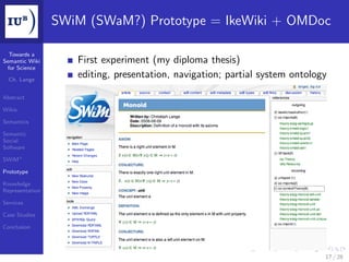 SWiM (SWaM?) Prototype = IkeWiki + OMDoc

  Towards a
Semantic Wiki       First experiment (my diploma thesis)
 for Science

  Ch. Lange
                    editing, presentation, navigation; partial system ontology

Abstract

Wikis

Semantics

Semantic
Social
Software

SWiM+

Prototype

Knowledge
Representation

Services

Case Studies

Conclusion




                                                                             17 / 28
 