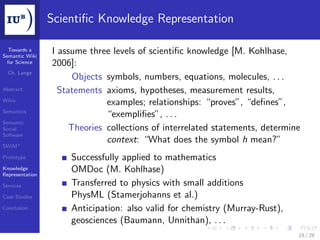 Scientiﬁc Knowledge Representation

  Towards a
Semantic Wiki
                 I assume three levels of scientiﬁc knowledge [M. Kohlhase,
 for Science     2006]:
  Ch. Lange
                       Objects symbols, numbers, equations, molecules, . . .
Abstract           Statements axioms, hypotheses, measurement results,
Wikis
                               examples; relationships: “proves”, “deﬁnes”,
Semantics
                               “exempliﬁes”, . . .
Semantic
Social                Theories collections of interrelated statements, determine
Software
                               context: “What does the symbol h mean?”
SWiM+

Prototype            Successfully applied to mathematics
Knowledge
Representation
                     OMDoc (M. Kohlhase)
Services             Transferred to physics with small additions
Case Studies         PhysML (Stamerjohanns et al.)
Conclusion           Anticipation: also valid for chemistry (Murray-Rust),
                     geosciences (Baumann, Unnithan), . . .
                                                                               18 / 28
 