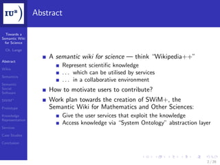 Abstract

  Towards a
Semantic Wiki
 for Science

  Ch. Lange

                     A semantic wiki for science — think “Wikipedia++”
Abstract
                         Represent scientiﬁc knowledge
Wikis
                         . . . which can be utilised by services
Semantics
                         . . . in a collaborative environment
Semantic
Social
Software
                     How to motivate users to contribute?
SWiM+                Work plan towards the creation of SWiM+, the
Prototype            Semantic Wiki for Mathematics and Other Sciences:
Knowledge                Give the user services that exploit the knowledge
Representation
                         Access knowledge via “System Ontology” abstraction layer
Services

Case Studies

Conclusion




                                                                               2 / 28
 