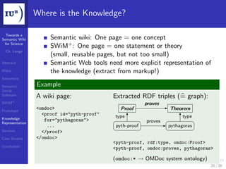 Where is the Knowledge?

  Towards a
Semantic Wiki         Semantic wiki: One page = one concept
 for Science
                      SWiM+ : One page = one statement or theory
  Ch. Lange
                      (small, reusable pages, but not too small)
Abstract              Semantic Web tools need more explicit representation of
Wikis                 the knowledge (extract from markup!)
Semantics

Semantic         Example
Social
Software         A wiki page:               Extracted RDF triples (= graph):
SWiM+                                                     proves
Prototype
                 <omdoc>                       Proof               Theorem
                   <proof id="pyth-proof"   type                         type
Knowledge           for="pythagoras">
Representation                                            proves
                     ...                     pyth-proof            pythagoras
Services           </proof>
Case Studies     </omdoc>
                                            <pyth-proof, rdf:type, omdoc:Proof>
Conclusion
                                            <pyth-proof, omdoc:proves, pythagoras>

                                            (omdoc:* → OMDoc system ontology)
                                                                                 20 / 28
 
