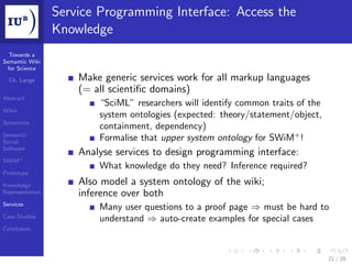 Service Programming Interface: Access the
                 Knowledge
  Towards a
Semantic Wiki
 for Science

  Ch. Lange          Make generic services work for all markup languages
                     (= all scientiﬁc domains)
Abstract
                         “SciML” researchers will identify common traits of the
Wikis
                         system ontologies (expected: theory/statement/object,
Semantics
                         containment, dependency)
Semantic
Social
                         Formalise that upper system ontology for SWiM+ !
Software
                     Analyse services to design programming interface:
SWiM+
                         What knowledge do they need? Inference required?
Prototype

Knowledge            Also model a system ontology of the wiki;
Representation       inference over both
Services
                         Many user questions to a proof page ⇒ must be hard to
Case Studies
                         understand ⇒ auto-create examples for special cases
Conclusion




                                                                                  21 / 28
 