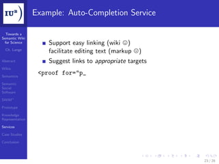 Example: Auto-Completion Service

  Towards a
Semantic Wiki
 for Science         Support easy linking (wiki )
  Ch. Lange
                     facilitate editing text (markup   )
Abstract             Suggest links to appropriate targets
Wikis

Semantics
                  <proof for="p_
Semantic
Social
Software

SWiM+

Prototype

Knowledge
Representation

Services

Case Studies

Conclusion




                                                            23 / 28
 