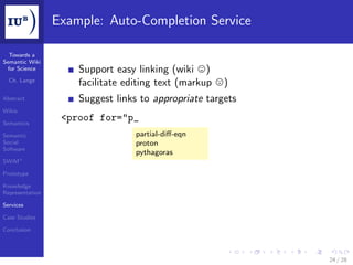 Example: Auto-Completion Service

  Towards a
Semantic Wiki
 for Science         Support easy linking (wiki )
  Ch. Lange
                     facilitate editing text (markup   )
Abstract             Suggest links to appropriate targets
Wikis

Semantics
                  <proof for="p_
Semantic                          partial-diﬀ-eqn
Social                            proton
Software
                                  pythagoras
SWiM+

Prototype

Knowledge
Representation

Services

Case Studies

Conclusion




                                                            24 / 28
 