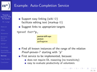Example: Auto-Completion Service

  Towards a
Semantic Wiki
 for Science         Support easy linking (wiki )
  Ch. Lange
                     facilitate editing text (markup   )
Abstract             Suggest links to appropriate targets
Wikis

Semantics
                  <proof for="p_
Semantic                          partial-diﬀ-eqn
Social                            proton
Software
                                  pythagoras
SWiM+

Prototype
                     Find all known instances of the range of the relation
Knowledge
Representation       Proof–proves–? starting with “p”
Services             First service to be implemented, because:
Case Studies
                         does not require DL reasoning (no transitivity)
Conclusion
                         easy to evaluate productivity of volunteers

                                                                             25 / 28
 