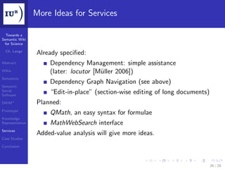More Ideas for Services

  Towards a
Semantic Wiki
 for Science

  Ch. Lange
                 Already speciﬁed:
Abstract             Dependency Management: simple assistance
Wikis                (later: locutor [Müller 2006])
Semantics
                     Dependency Graph Navigation (see above)
Semantic
Social
Software
                     “Edit-in-place” (section-wise editing of long documents)
SWiM+            Planned:
Prototype
                     QMath, an easy syntax for formulae
Knowledge
Representation       MathWebSearch interface
Services
                 Added-value analysis will give more ideas.
Case Studies

Conclusion




                                                                                26 / 28
 