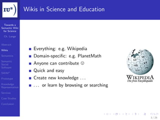 Wikis in Science and Education

  Towards a
Semantic Wiki
 for Science

  Ch. Lange


Abstract

Wikis               Everything: e.g. Wikipedia
Semantics           Domain-speciﬁc: e.g. PlanetMath
Semantic
Social              Anyone can contribute
Software

SWiM+
                    Quick and easy
Prototype           Create new knowledge . . .
Knowledge
Representation
                    . . . or learn by browsing or searching
Services

Case Studies

Conclusion




                                                              3 / 28
 