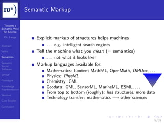 Semantic Markup

  Towards a
Semantic Wiki
 for Science

  Ch. Lange
                     Explicit markup of structures helps machines
Abstract                 . . . e.g. intelligent search engines
Wikis                Tell the machine what you mean (= semantics)
Semantics                . . . not what it looks like!
Semantic
Social               Markup languages available for:
Software
                         Mathematics: Content MathML, OpenMath, OMDoc, . . .
SWiM+
                         Physics: PhysML
Prototype                Chemistry: CML
Knowledge
Representation
                         Geodata: GML, SensorML, MarineML, ESML, . . .
                         From top to bottom (roughly): less structures, more data
Services
                         Technology transfer: mathematics −→ other sciences
Case Studies

Conclusion




                                                                                5 / 28
 