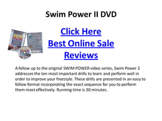 Swim Power II DVD
                     Click Here
                  Best Online Sale
                      Reviews
A follow up to the original SWIM POWER video series, Swim Power 2
addresses the ten most important drills to learn and perform well in
order to improve your freestyle. These drills are presented in an easy to
follow format incorporating the exact sequence for you to perform
them most effectively. Running time is 30 minutes.
 