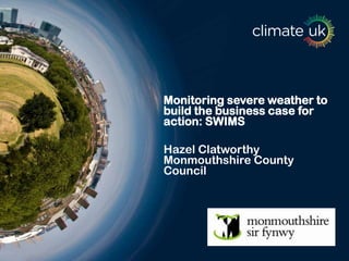 Monitoring severe weather to
build the business case for
action: SWIMS
Hazel Clatworthy
Monmouthshire County
Council
 