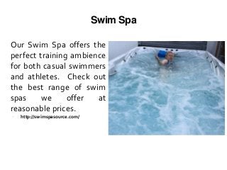 Swim Spa
Our Swim Spa offers the
perfect training ambience
for both casual swimmers
and athletes. Check out
the best range of swim
spas we offer at
reasonable prices.
 http://swimspasource.com/
 