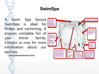 SwimSpa
A Swim Spa Source
SwimSpa is ideal for
fitness and swimming. It
ensures complete fun of
your entire family.
Contact us now for more
information about our
services.
 http://swimspasource.com/
 