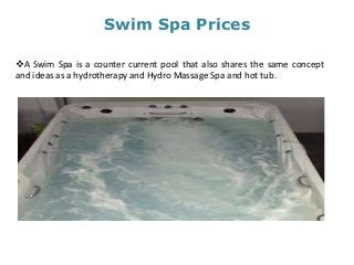 Swim Spa Prices
A Swim Spa is a counter current pool that also shares the same concept
and ideas as a hydrotherapy and Hydro Massage Spa and hot tub.
 