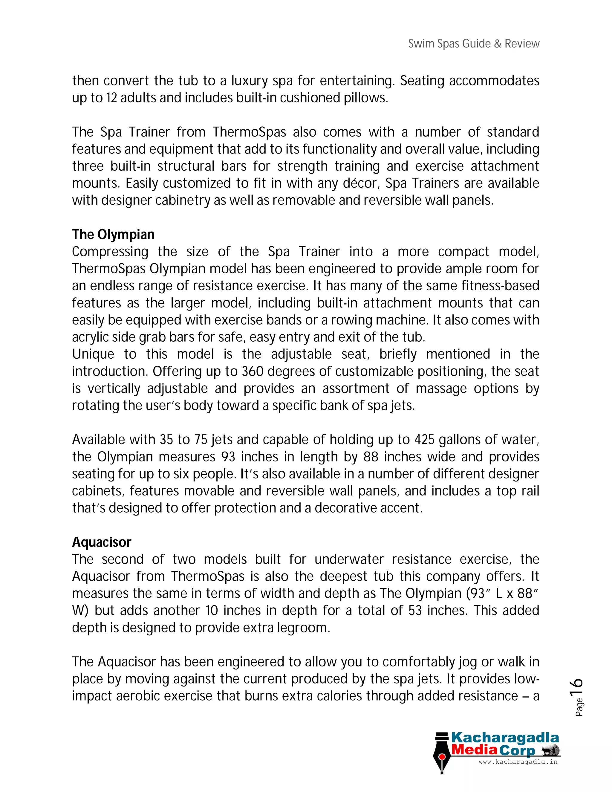 Swim Spas Guide & Review
Page16
then convert the tub to a luxury spa for entertaining. Seating accommodates
up to 12 adults and includes built-in cushioned pillows.
The Spa Trainer from ThermoSpas also comes with a number of standard
features and equipment that add to its functionality and overall value, including
three built-in structural bars for strength training and exercise attachment
mounts. Easily customized to fit in with any décor, Spa Trainers are available
with designer cabinetry as well as removable and reversible wall panels.
The Olympian
Compressing the size of the Spa Trainer into a more compact model,
ThermoSpas Olympian model has been engineered to provide ample room for
an endless range of resistance exercise. It has many of the same fitness-based
features as the larger model, including built-in attachment mounts that can
easily be equipped with exercise bands or a rowing machine. It also comes with
acrylic side grab bars for safe, easy entry and exit of the tub.
Unique to this model is the adjustable seat, briefly mentioned in the
introduction. Offering up to 360 degrees of customizable positioning, the seat
is vertically adjustable and provides an assortment of massage options by
rotating the user’s body toward a specific bank of spa jets.
Available with 35 to 75 jets and capable of holding up to 425 gallons of water,
the Olympian measures 93 inches in length by 88 inches wide and provides
seating for up to six people. It’s also available in a number of different designer
cabinets, features movable and reversible wall panels, and includes a top rail
that’s designed to offer protection and a decorative accent.
Aquacisor
The second of two models built for underwater resistance exercise, the
Aquacisor from ThermoSpas is also the deepest tub this company offers. It
measures the same in terms of width and depth as The Olympian (93” L x 88”
W) but adds another 10 inches in depth for a total of 53 inches. This added
depth is designed to provide extra legroom.
The Aquacisor has been engineered to allow you to comfortably jog or walk in
place by moving against the current produced by the spa jets. It provides low-
impact aerobic exercise that burns extra calories through added resistance – a
 