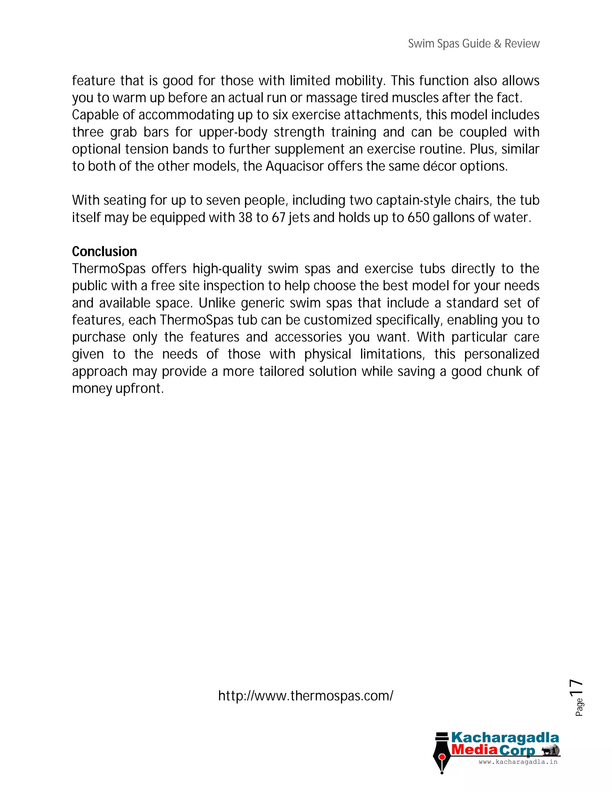 Swim Spas Guide & Review
Page17
feature that is good for those with limited mobility. This function also allows
you to warm up before an actual run or massage tired muscles after the fact.
Capable of accommodating up to six exercise attachments, this model includes
three grab bars for upper-body strength training and can be coupled with
optional tension bands to further supplement an exercise routine. Plus, similar
to both of the other models, the Aquacisor offers the same décor options.
With seating for up to seven people, including two captain-style chairs, the tub
itself may be equipped with 38 to 67 jets and holds up to 650 gallons of water.
Conclusion
ThermoSpas offers high-quality swim spas and exercise tubs directly to the
public with a free site inspection to help choose the best model for your needs
and available space. Unlike generic swim spas that include a standard set of
features, each ThermoSpas tub can be customized specifically, enabling you to
purchase only the features and accessories you want. With particular care
given to the needs of those with physical limitations, this personalized
approach may provide a more tailored solution while saving a good chunk of
money upfront.
http://www.thermospas.com/
 