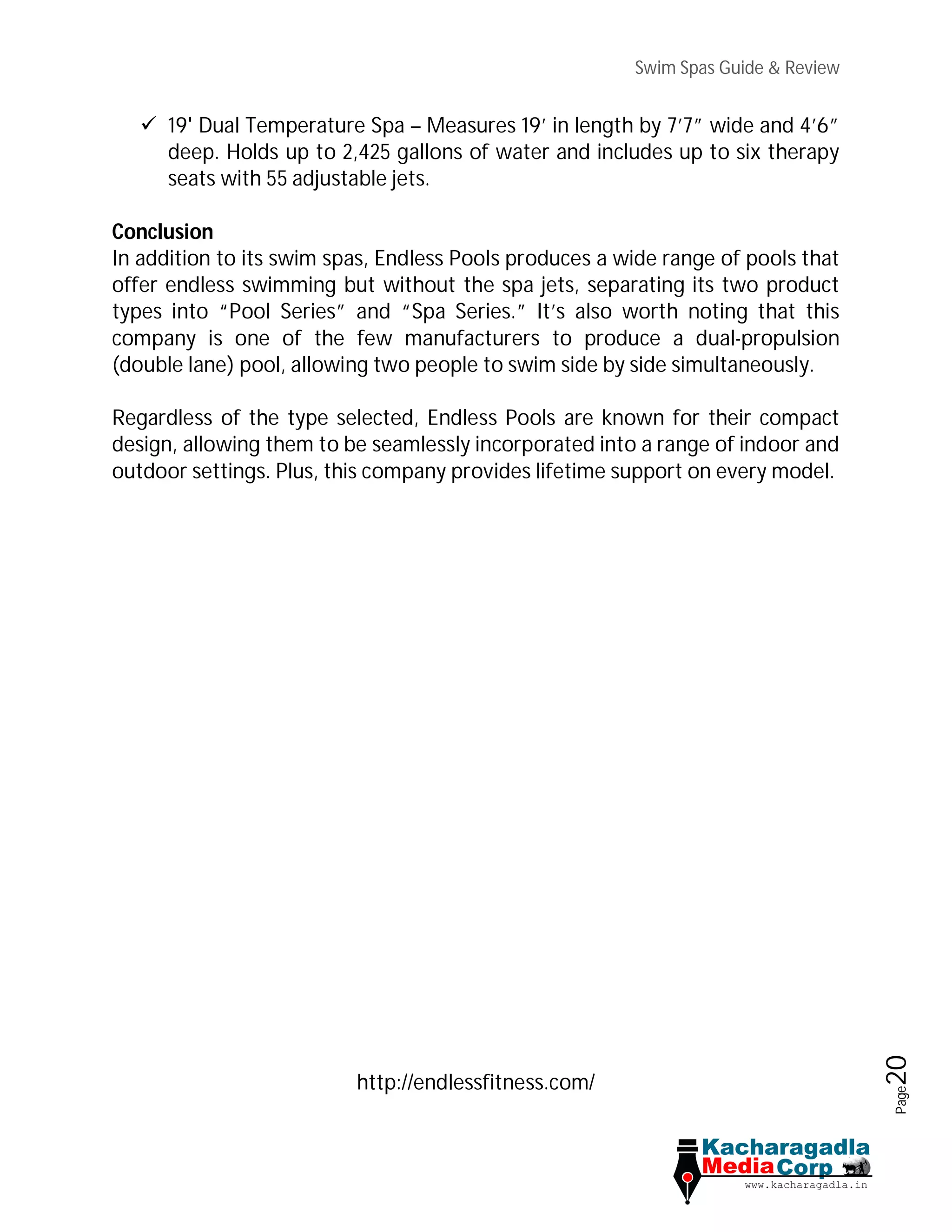 Swim Spas Guide & Review
Page20
 19' Dual Temperature Spa – Measures 19’ in length by 7’7” wide and 4’6”
deep. Holds up to 2,425 gallons of water and includes up to six therapy
seats with 55 adjustable jets.
Conclusion
In addition to its swim spas, Endless Pools produces a wide range of pools that
offer endless swimming but without the spa jets, separating its two product
types into “Pool Series” and “Spa Series.” It’s also worth noting that this
company is one of the few manufacturers to produce a dual-propulsion
(double lane) pool, allowing two people to swim side by side simultaneously.
Regardless of the type selected, Endless Pools are known for their compact
design, allowing them to be seamlessly incorporated into a range of indoor and
outdoor settings. Plus, this company provides lifetime support on every model.
http://endlessfitness.com/
 