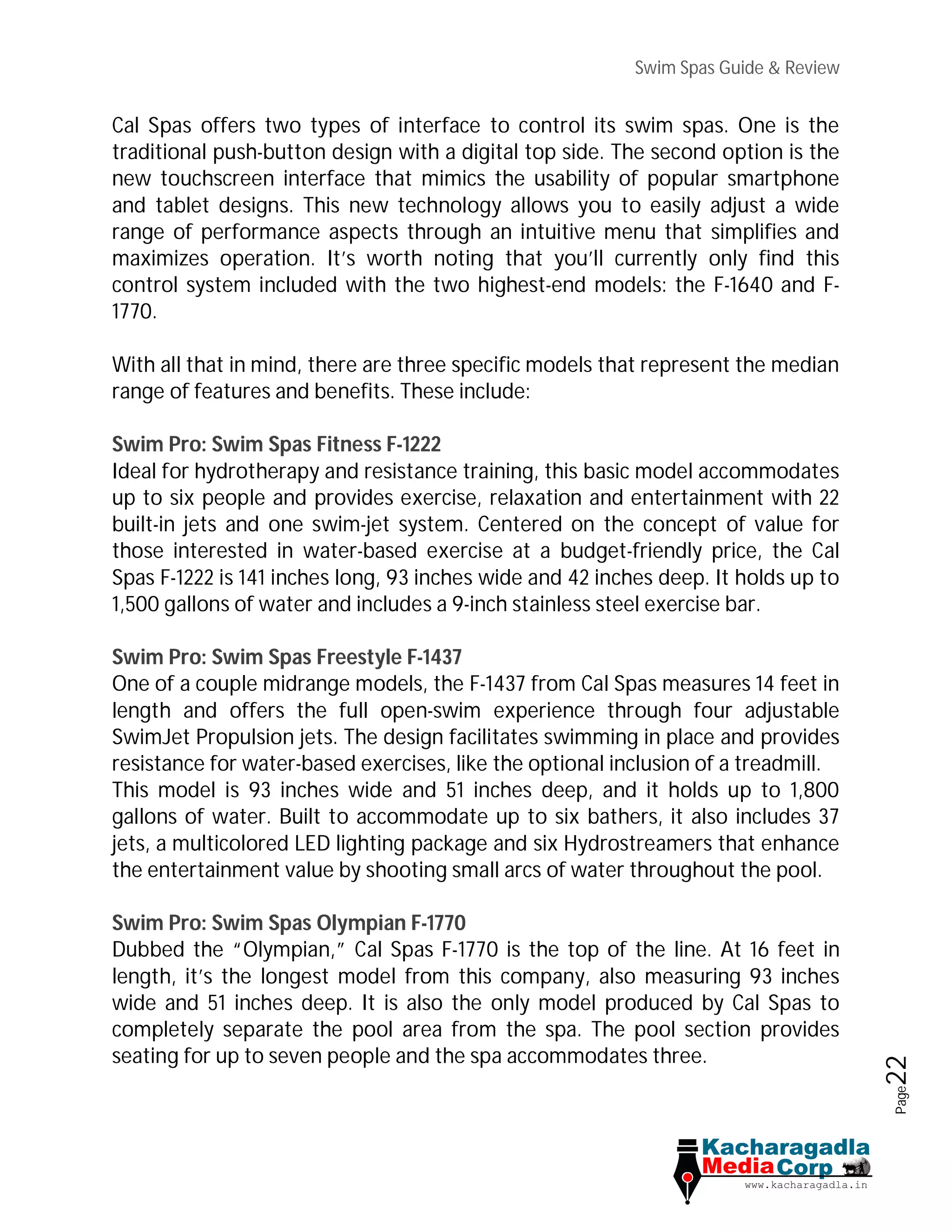 Swim Spas Guide & Review
Page22
Cal Spas offers two types of interface to control its swim spas. One is the
traditional push-button design with a digital top side. The second option is the
new touchscreen interface that mimics the usability of popular smartphone
and tablet designs. This new technology allows you to easily adjust a wide
range of performance aspects through an intuitive menu that simplifies and
maximizes operation. It’s worth noting that you’ll currently only find this
control system included with the two highest-end models: the F-1640 and F-
1770.
With all that in mind, there are three specific models that represent the median
range of features and benefits. These include:
Swim Pro: Swim Spas Fitness F-1222
Ideal for hydrotherapy and resistance training, this basic model accommodates
up to six people and provides exercise, relaxation and entertainment with 22
built-in jets and one swim-jet system. Centered on the concept of value for
those interested in water-based exercise at a budget-friendly price, the Cal
Spas F-1222 is 141 inches long, 93 inches wide and 42 inches deep. It holds up to
1,500 gallons of water and includes a 9-inch stainless steel exercise bar.
Swim Pro: Swim Spas Freestyle F-1437
One of a couple midrange models, the F-1437 from Cal Spas measures 14 feet in
length and offers the full open-swim experience through four adjustable
SwimJet Propulsion jets. The design facilitates swimming in place and provides
resistance for water-based exercises, like the optional inclusion of a treadmill.
This model is 93 inches wide and 51 inches deep, and it holds up to 1,800
gallons of water. Built to accommodate up to six bathers, it also includes 37
jets, a multicolored LED lighting package and six Hydrostreamers that enhance
the entertainment value by shooting small arcs of water throughout the pool.
Swim Pro: Swim Spas Olympian F-1770
Dubbed the “Olympian,” Cal Spas F-1770 is the top of the line. At 16 feet in
length, it’s the longest model from this company, also measuring 93 inches
wide and 51 inches deep. It is also the only model produced by Cal Spas to
completely separate the pool area from the spa. The pool section provides
seating for up to seven people and the spa accommodates three.
 