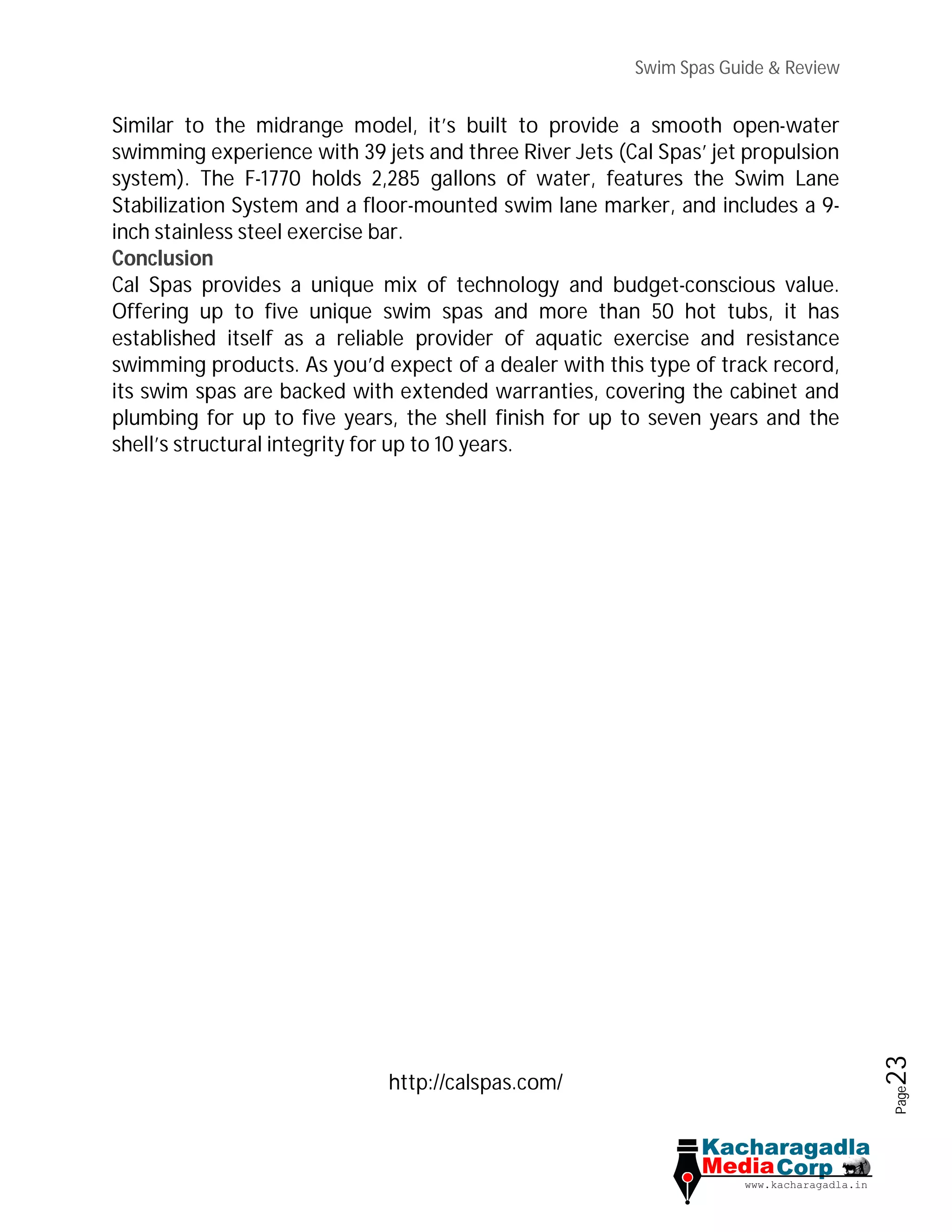 Swim Spas Guide & Review
Page23
Similar to the midrange model, it’s built to provide a smooth open-water
swimming experience with 39 jets and three River Jets (Cal Spas’ jet propulsion
system). The F-1770 holds 2,285 gallons of water, features the Swim Lane
Stabilization System and a floor-mounted swim lane marker, and includes a 9-
inch stainless steel exercise bar.
Conclusion
Cal Spas provides a unique mix of technology and budget-conscious value.
Offering up to five unique swim spas and more than 50 hot tubs, it has
established itself as a reliable provider of aquatic exercise and resistance
swimming products. As you’d expect of a dealer with this type of track record,
its swim spas are backed with extended warranties, covering the cabinet and
plumbing for up to five years, the shell finish for up to seven years and the
shell’s structural integrity for up to 10 years.
http://calspas.com/
 