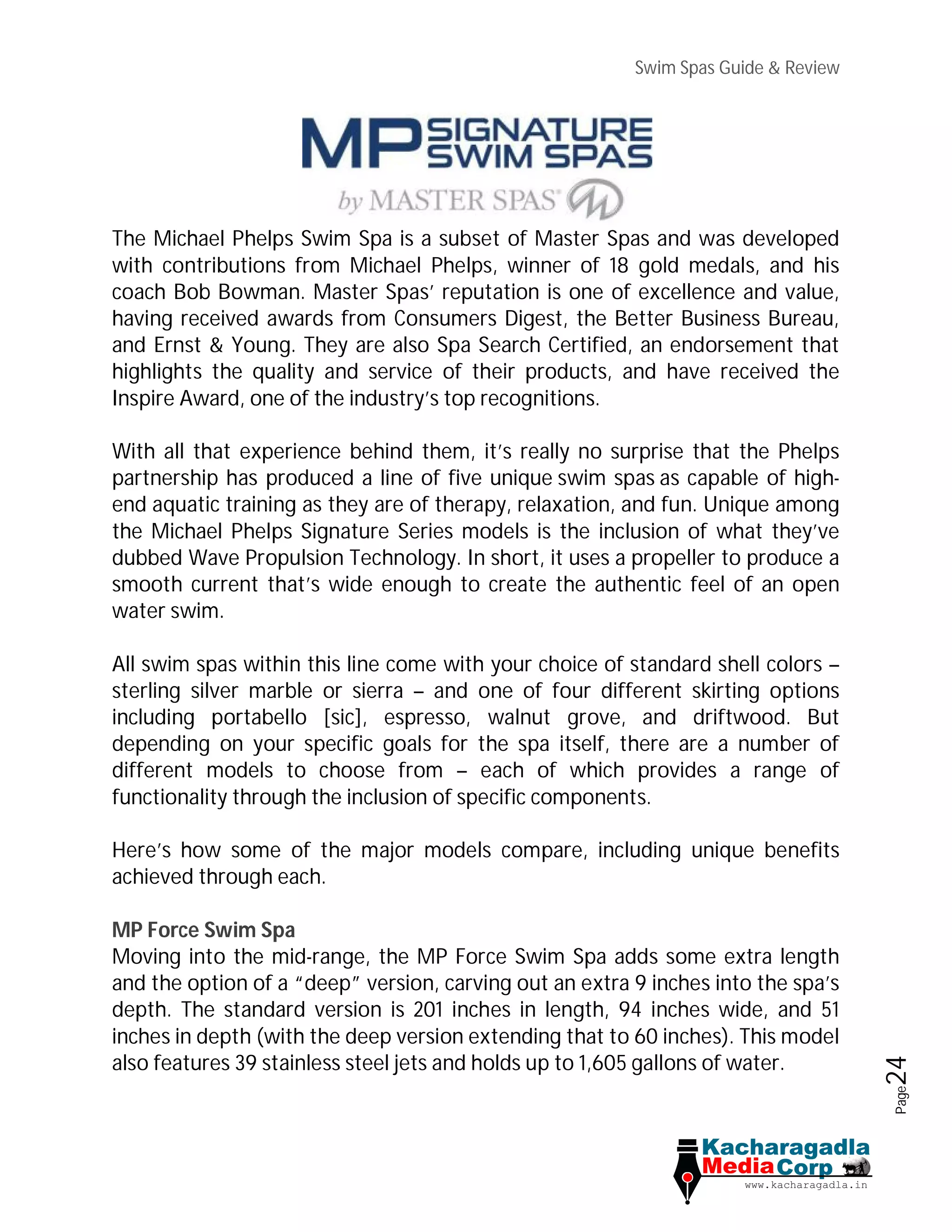Swim Spas Guide & Review
Page24
The Michael Phelps Swim Spa is a subset of Master Spas and was developed
with contributions from Michael Phelps, winner of 18 gold medals, and his
coach Bob Bowman. Master Spas’ reputation is one of excellence and value,
having received awards from Consumers Digest, the Better Business Bureau,
and Ernst & Young. They are also Spa Search Certified, an endorsement that
highlights the quality and service of their products, and have received the
Inspire Award, one of the industry’s top recognitions.
With all that experience behind them, it’s really no surprise that the Phelps
partnership has produced a line of five unique swim spas as capable of high-
end aquatic training as they are of therapy, relaxation, and fun. Unique among
the Michael Phelps Signature Series models is the inclusion of what they’ve
dubbed Wave Propulsion Technology. In short, it uses a propeller to produce a
smooth current that’s wide enough to create the authentic feel of an open
water swim.
All swim spas within this line come with your choice of standard shell colors –
sterling silver marble or sierra – and one of four different skirting options
including portabello [sic], espresso, walnut grove, and driftwood. But
depending on your specific goals for the spa itself, there are a number of
different models to choose from – each of which provides a range of
functionality through the inclusion of specific components.
Here’s how some of the major models compare, including unique benefits
achieved through each.
MP Force Swim Spa
Moving into the mid-range, the MP Force Swim Spa adds some extra length
and the option of a “deep” version, carving out an extra 9 inches into the spa’s
depth. The standard version is 201 inches in length, 94 inches wide, and 51
inches in depth (with the deep version extending that to 60 inches). This model
also features 39 stainless steel jets and holds up to 1,605 gallons of water.
 