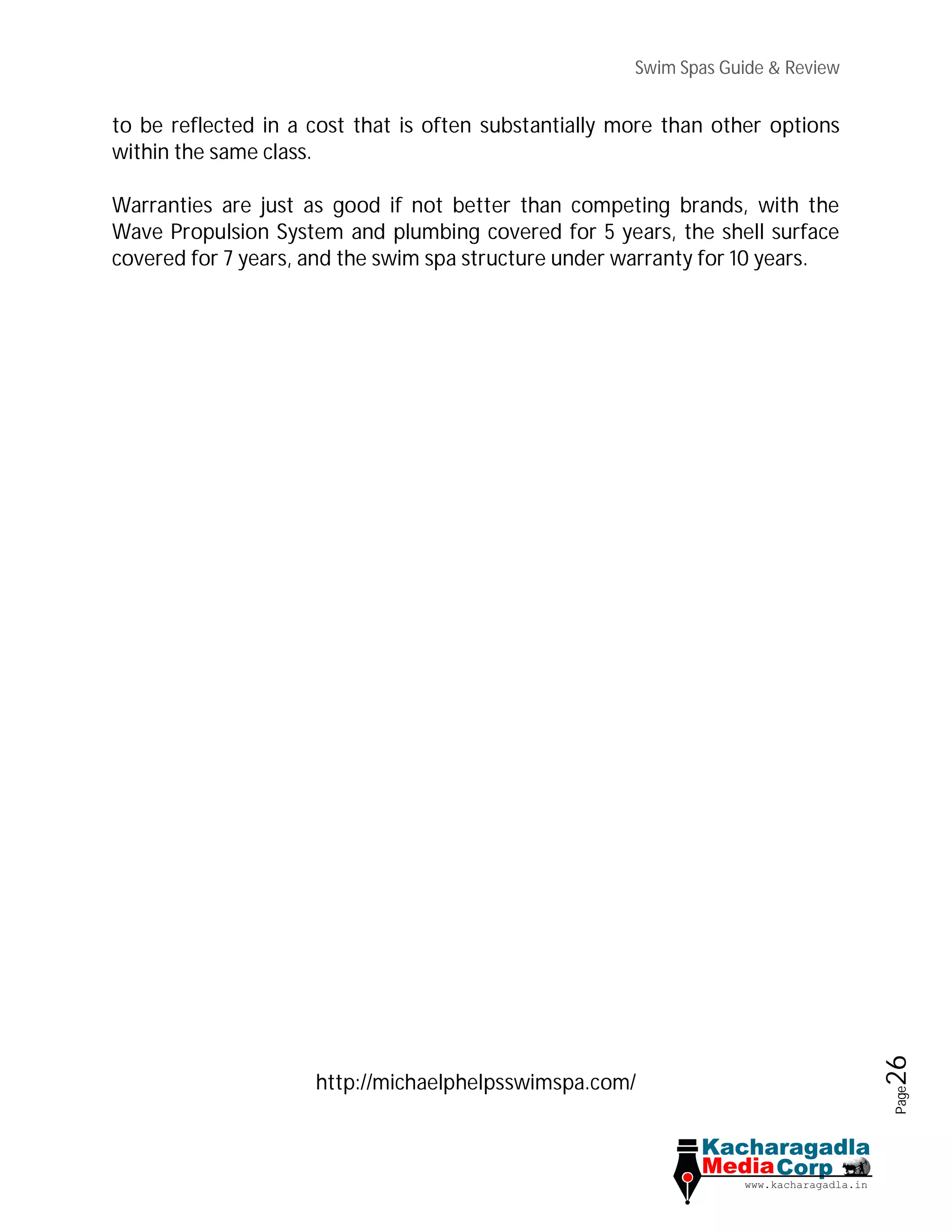 Swim Spas Guide & Review
Page26
to be reflected in a cost that is often substantially more than other options
within the same class.
Warranties are just as good if not better than competing brands, with the
Wave Propulsion System and plumbing covered for 5 years, the shell surface
covered for 7 years, and the swim spa structure under warranty for 10 years.
http://michaelphelpsswimspa.com/
 