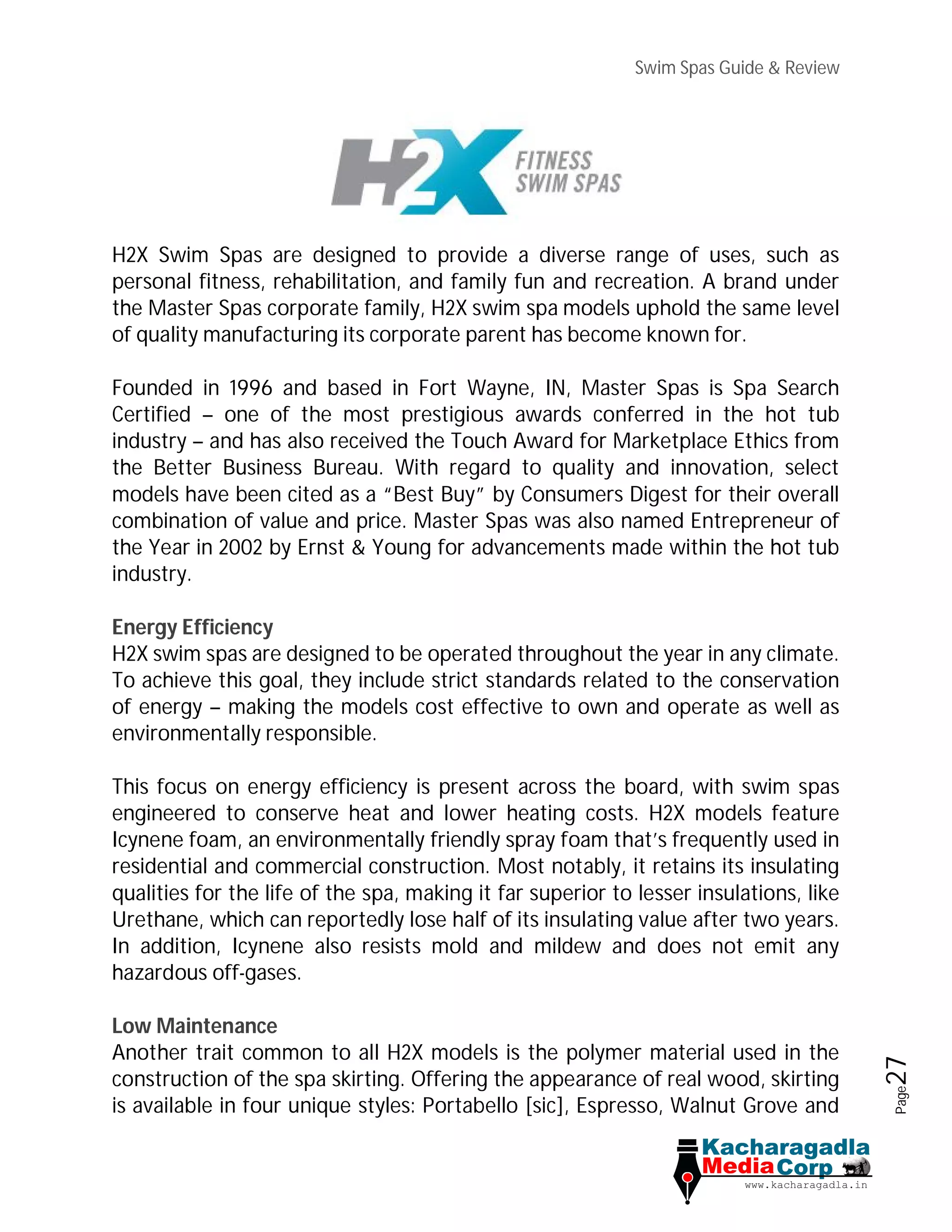 Swim Spas Guide & Review
Page27
H2X Swim Spas are designed to provide a diverse range of uses, such as
personal fitness, rehabilitation, and family fun and recreation. A brand under
the Master Spas corporate family, H2X swim spa models uphold the same level
of quality manufacturing its corporate parent has become known for.
Founded in 1996 and based in Fort Wayne, IN, Master Spas is Spa Search
Certified – one of the most prestigious awards conferred in the hot tub
industry – and has also received the Touch Award for Marketplace Ethics from
the Better Business Bureau. With regard to quality and innovation, select
models have been cited as a “Best Buy” by Consumers Digest for their overall
combination of value and price. Master Spas was also named Entrepreneur of
the Year in 2002 by Ernst & Young for advancements made within the hot tub
industry.
Energy Efficiency
H2X swim spas are designed to be operated throughout the year in any climate.
To achieve this goal, they include strict standards related to the conservation
of energy – making the models cost effective to own and operate as well as
environmentally responsible.
This focus on energy efficiency is present across the board, with swim spas
engineered to conserve heat and lower heating costs. H2X models feature
Icynene foam, an environmentally friendly spray foam that’s frequently used in
residential and commercial construction. Most notably, it retains its insulating
qualities for the life of the spa, making it far superior to lesser insulations, like
Urethane, which can reportedly lose half of its insulating value after two years.
In addition, Icynene also resists mold and mildew and does not emit any
hazardous off-gases.
Low Maintenance
Another trait common to all H2X models is the polymer material used in the
construction of the spa skirting. Offering the appearance of real wood, skirting
is available in four unique styles: Portabello [sic], Espresso, Walnut Grove and
 