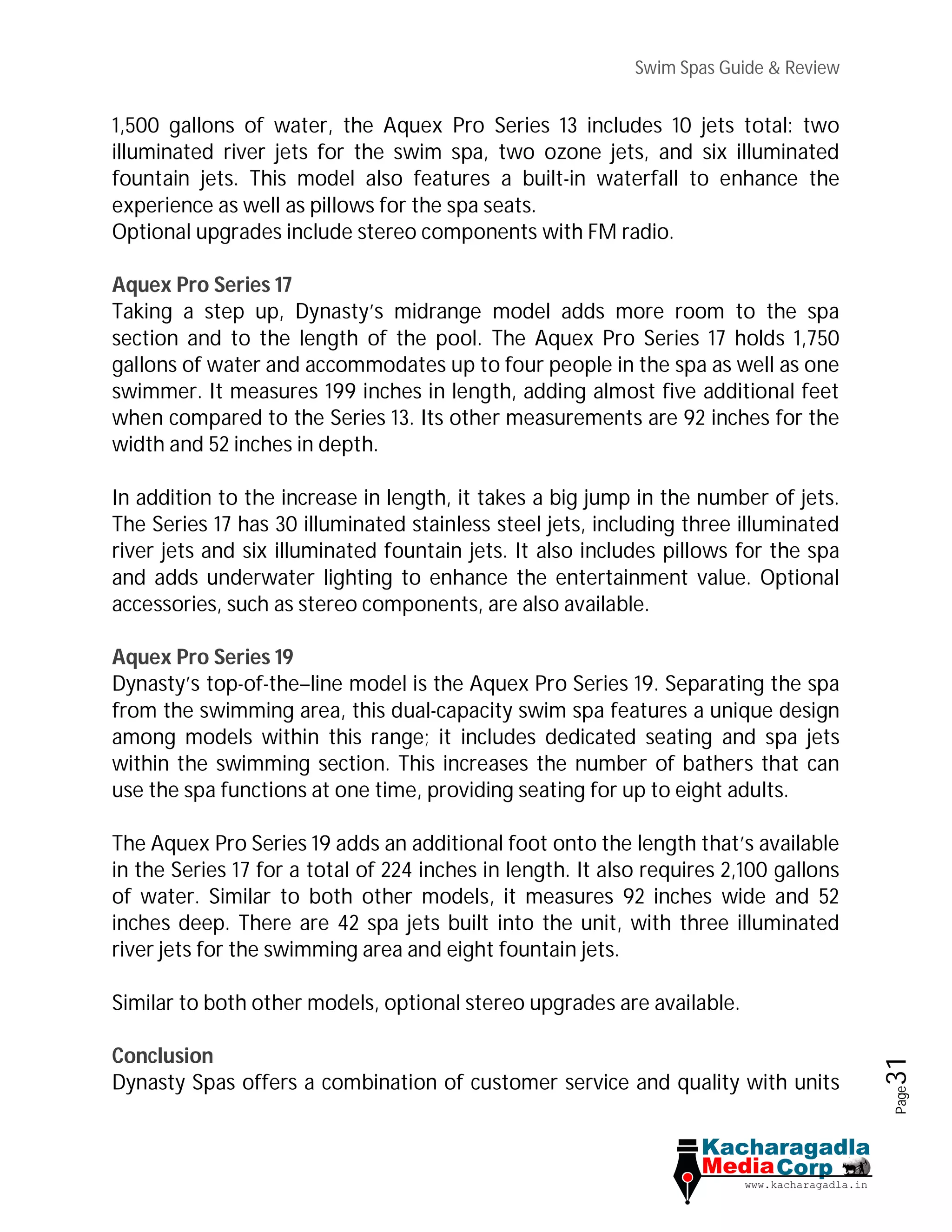Swim Spas Guide & Review
Page31
1,500 gallons of water, the Aquex Pro Series 13 includes 10 jets total: two
illuminated river jets for the swim spa, two ozone jets, and six illuminated
fountain jets. This model also features a built-in waterfall to enhance the
experience as well as pillows for the spa seats.
Optional upgrades include stereo components with FM radio.
Aquex Pro Series 17
Taking a step up, Dynasty’s midrange model adds more room to the spa
section and to the length of the pool. The Aquex Pro Series 17 holds 1,750
gallons of water and accommodates up to four people in the spa as well as one
swimmer. It measures 199 inches in length, adding almost five additional feet
when compared to the Series 13. Its other measurements are 92 inches for the
width and 52 inches in depth.
In addition to the increase in length, it takes a big jump in the number of jets.
The Series 17 has 30 illuminated stainless steel jets, including three illuminated
river jets and six illuminated fountain jets. It also includes pillows for the spa
and adds underwater lighting to enhance the entertainment value. Optional
accessories, such as stereo components, are also available.
Aquex Pro Series 19
Dynasty’s top-of-the–line model is the Aquex Pro Series 19. Separating the spa
from the swimming area, this dual-capacity swim spa features a unique design
among models within this range; it includes dedicated seating and spa jets
within the swimming section. This increases the number of bathers that can
use the spa functions at one time, providing seating for up to eight adults.
The Aquex Pro Series 19 adds an additional foot onto the length that’s available
in the Series 17 for a total of 224 inches in length. It also requires 2,100 gallons
of water. Similar to both other models, it measures 92 inches wide and 52
inches deep. There are 42 spa jets built into the unit, with three illuminated
river jets for the swimming area and eight fountain jets.
Similar to both other models, optional stereo upgrades are available.
Conclusion
Dynasty Spas offers a combination of customer service and quality with units
 