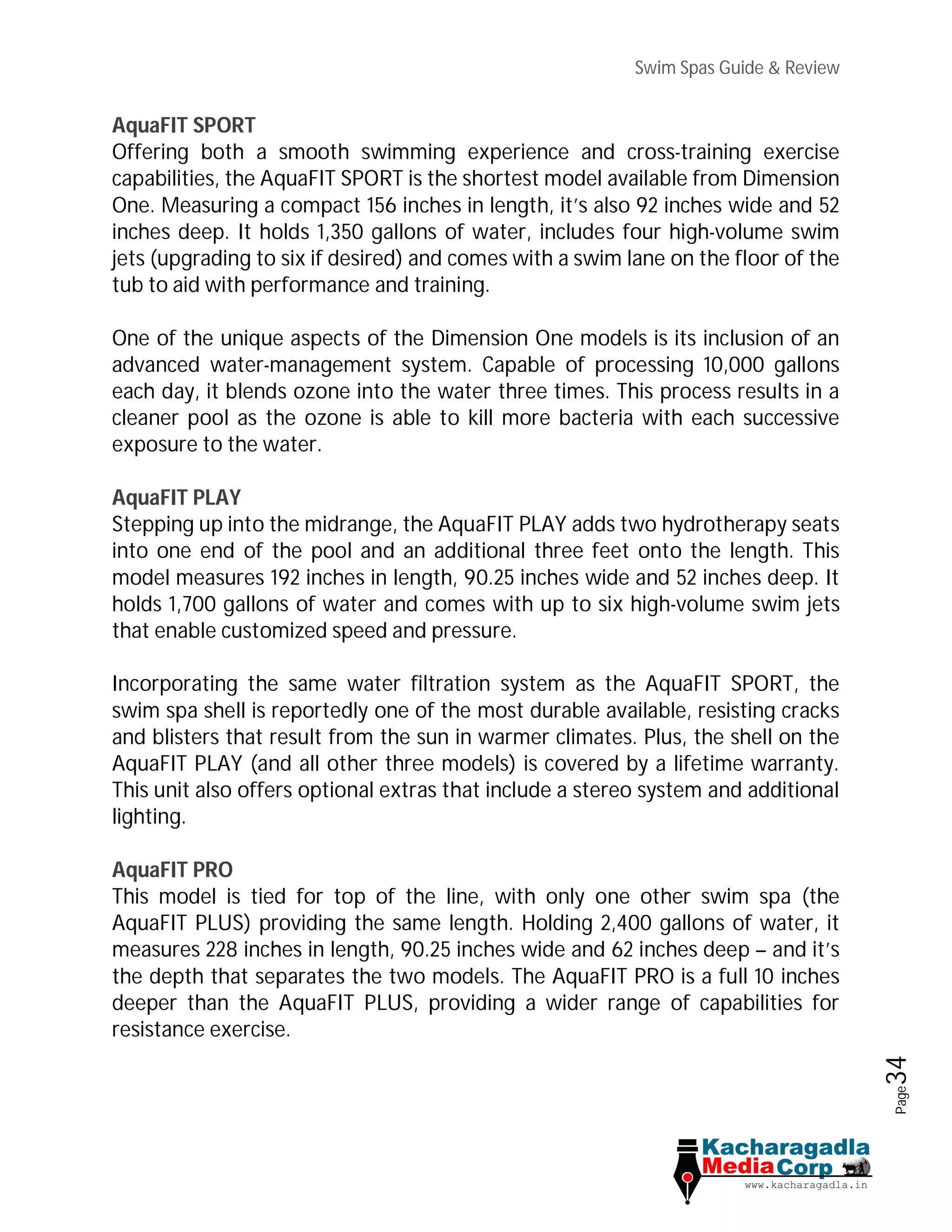 Swim Spas Guide & Review
Page34
AquaFIT SPORT
Offering both a smooth swimming experience and cross-training exercise
capabilities, the AquaFIT SPORT is the shortest model available from Dimension
One. Measuring a compact 156 inches in length, it’s also 92 inches wide and 52
inches deep. It holds 1,350 gallons of water, includes four high-volume swim
jets (upgrading to six if desired) and comes with a swim lane on the floor of the
tub to aid with performance and training.
One of the unique aspects of the Dimension One models is its inclusion of an
advanced water-management system. Capable of processing 10,000 gallons
each day, it blends ozone into the water three times. This process results in a
cleaner pool as the ozone is able to kill more bacteria with each successive
exposure to the water.
AquaFIT PLAY
Stepping up into the midrange, the AquaFIT PLAY adds two hydrotherapy seats
into one end of the pool and an additional three feet onto the length. This
model measures 192 inches in length, 90.25 inches wide and 52 inches deep. It
holds 1,700 gallons of water and comes with up to six high-volume swim jets
that enable customized speed and pressure.
Incorporating the same water filtration system as the AquaFIT SPORT, the
swim spa shell is reportedly one of the most durable available, resisting cracks
and blisters that result from the sun in warmer climates. Plus, the shell on the
AquaFIT PLAY (and all other three models) is covered by a lifetime warranty.
This unit also offers optional extras that include a stereo system and additional
lighting.
AquaFIT PRO
This model is tied for top of the line, with only one other swim spa (the
AquaFIT PLUS) providing the same length. Holding 2,400 gallons of water, it
measures 228 inches in length, 90.25 inches wide and 62 inches deep – and it’s
the depth that separates the two models. The AquaFIT PRO is a full 10 inches
deeper than the AquaFIT PLUS, providing a wider range of capabilities for
resistance exercise.
 