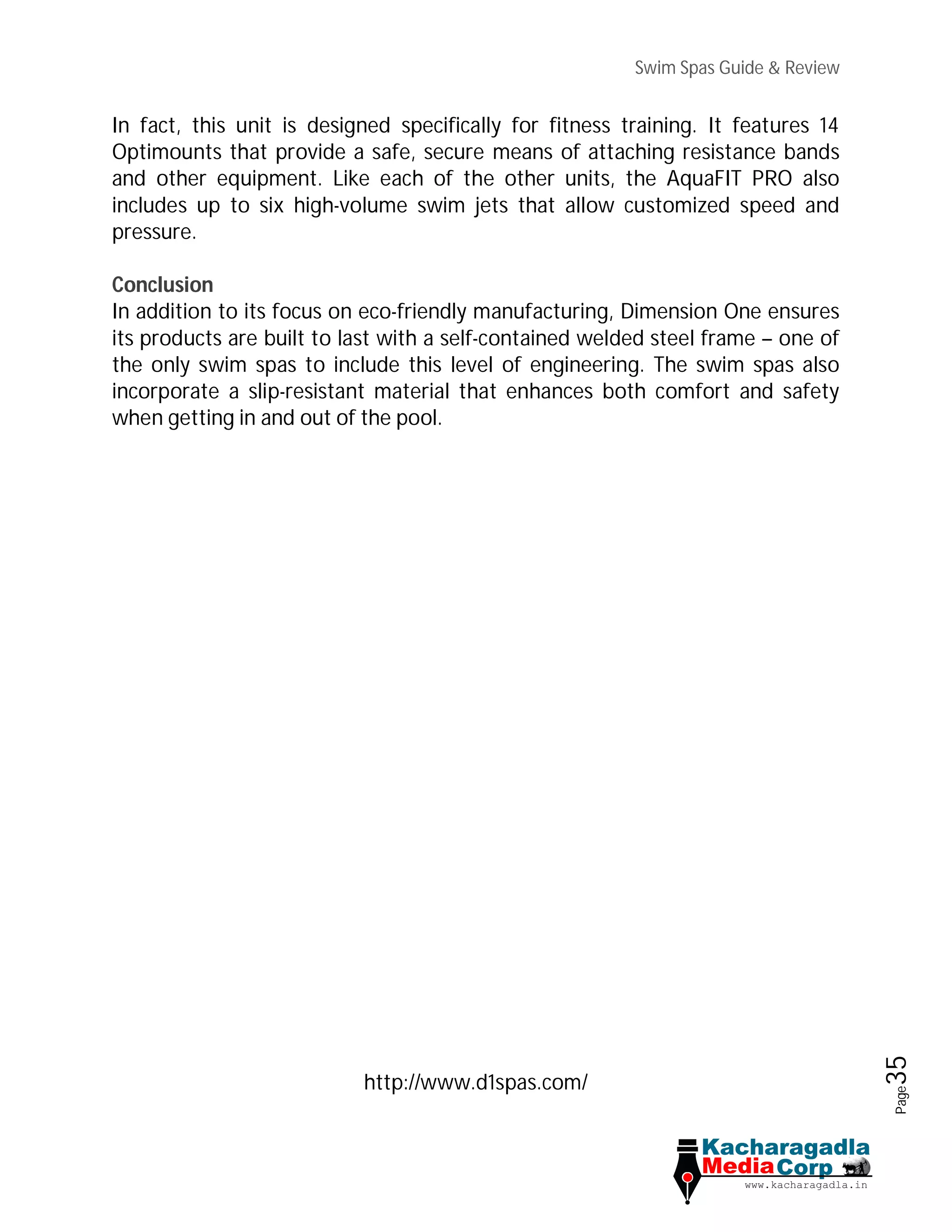 Swim Spas Guide & Review
Page35
In fact, this unit is designed specifically for fitness training. It features 14
Optimounts that provide a safe, secure means of attaching resistance bands
and other equipment. Like each of the other units, the AquaFIT PRO also
includes up to six high-volume swim jets that allow customized speed and
pressure.
Conclusion
In addition to its focus on eco-friendly manufacturing, Dimension One ensures
its products are built to last with a self-contained welded steel frame – one of
the only swim spas to include this level of engineering. The swim spas also
incorporate a slip-resistant material that enhances both comfort and safety
when getting in and out of the pool.
http://www.d1spas.com/
 