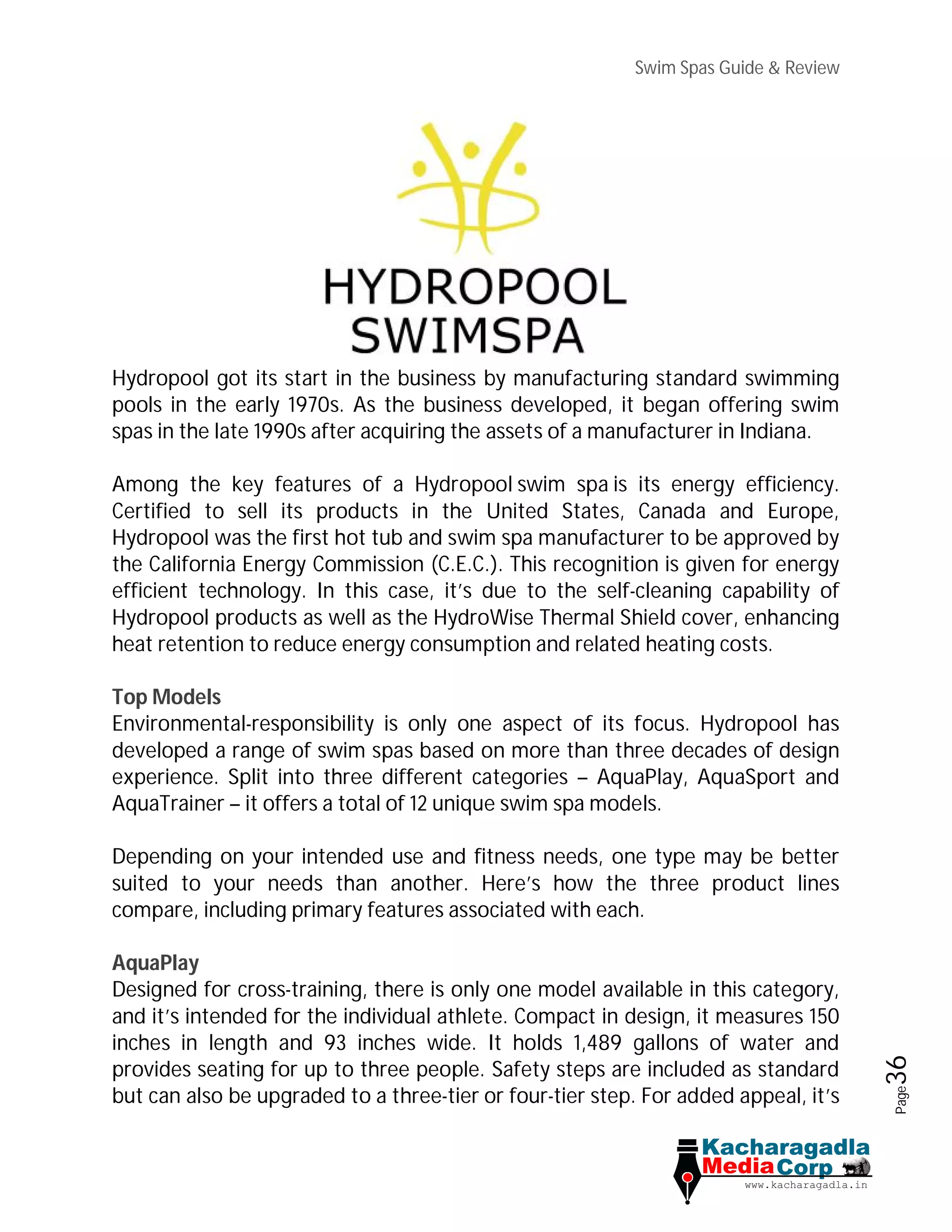 Swim Spas Guide & Review
Page36
Hydropool got its start in the business by manufacturing standard swimming
pools in the early 1970s. As the business developed, it began offering swim
spas in the late 1990s after acquiring the assets of a manufacturer in Indiana.
Among the key features of a Hydropool swim spa is its energy efficiency.
Certified to sell its products in the United States, Canada and Europe,
Hydropool was the first hot tub and swim spa manufacturer to be approved by
the California Energy Commission (C.E.C.). This recognition is given for energy
efficient technology. In this case, it’s due to the self-cleaning capability of
Hydropool products as well as the HydroWise Thermal Shield cover, enhancing
heat retention to reduce energy consumption and related heating costs.
Top Models
Environmental-responsibility is only one aspect of its focus. Hydropool has
developed a range of swim spas based on more than three decades of design
experience. Split into three different categories – AquaPlay, AquaSport and
AquaTrainer – it offers a total of 12 unique swim spa models.
Depending on your intended use and fitness needs, one type may be better
suited to your needs than another. Here’s how the three product lines
compare, including primary features associated with each.
AquaPlay
Designed for cross-training, there is only one model available in this category,
and it’s intended for the individual athlete. Compact in design, it measures 150
inches in length and 93 inches wide. It holds 1,489 gallons of water and
provides seating for up to three people. Safety steps are included as standard
but can also be upgraded to a three-tier or four-tier step. For added appeal, it’s
 