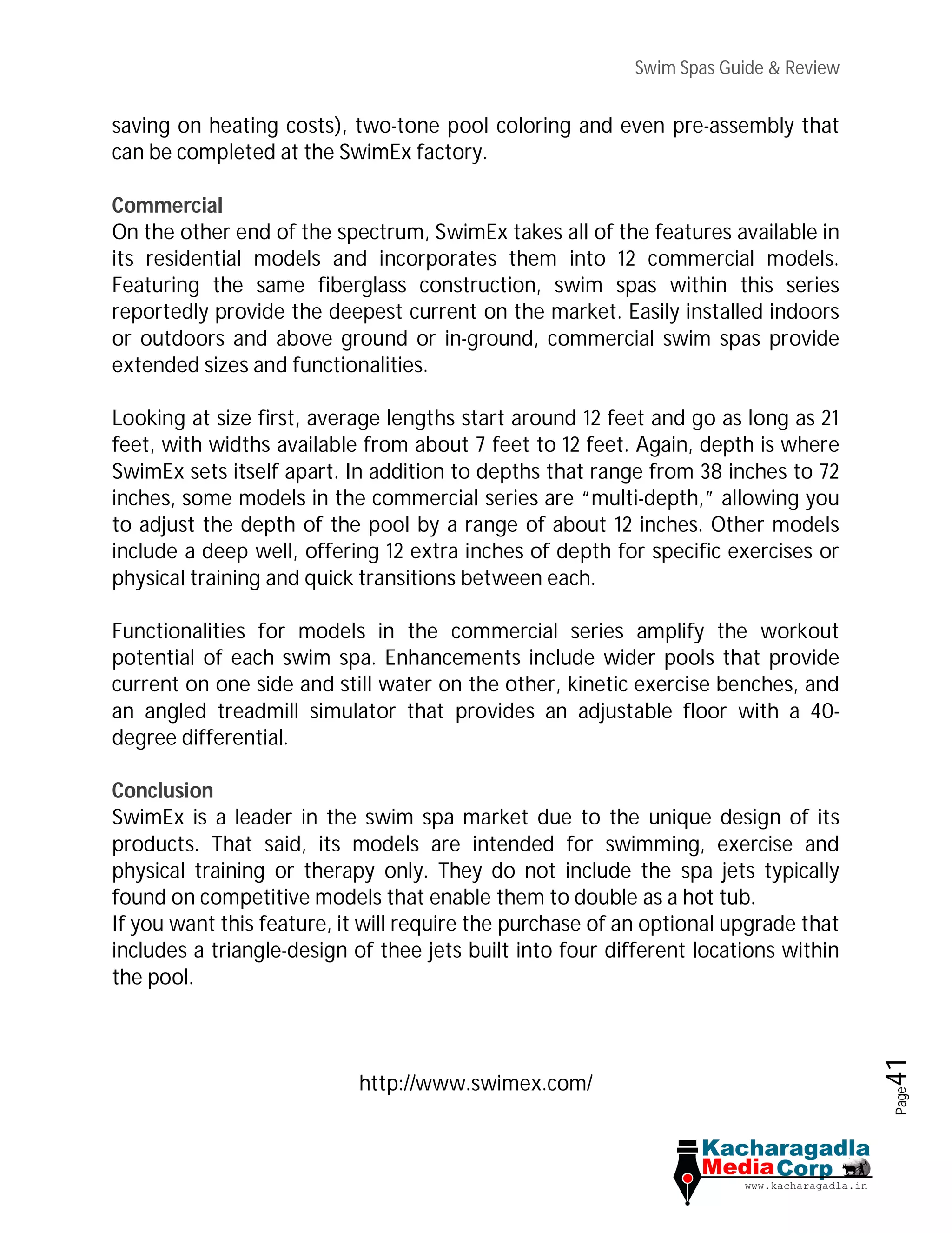 Swim Spas Guide & Review
Page41
saving on heating costs), two-tone pool coloring and even pre-assembly that
can be completed at the SwimEx factory.
Commercial
On the other end of the spectrum, SwimEx takes all of the features available in
its residential models and incorporates them into 12 commercial models.
Featuring the same fiberglass construction, swim spas within this series
reportedly provide the deepest current on the market. Easily installed indoors
or outdoors and above ground or in-ground, commercial swim spas provide
extended sizes and functionalities.
Looking at size first, average lengths start around 12 feet and go as long as 21
feet, with widths available from about 7 feet to 12 feet. Again, depth is where
SwimEx sets itself apart. In addition to depths that range from 38 inches to 72
inches, some models in the commercial series are “multi-depth,” allowing you
to adjust the depth of the pool by a range of about 12 inches. Other models
include a deep well, offering 12 extra inches of depth for specific exercises or
physical training and quick transitions between each.
Functionalities for models in the commercial series amplify the workout
potential of each swim spa. Enhancements include wider pools that provide
current on one side and still water on the other, kinetic exercise benches, and
an angled treadmill simulator that provides an adjustable floor with a 40-
degree differential.
Conclusion
SwimEx is a leader in the swim spa market due to the unique design of its
products. That said, its models are intended for swimming, exercise and
physical training or therapy only. They do not include the spa jets typically
found on competitive models that enable them to double as a hot tub.
If you want this feature, it will require the purchase of an optional upgrade that
includes a triangle-design of thee jets built into four different locations within
the pool.
http://www.swimex.com/
 