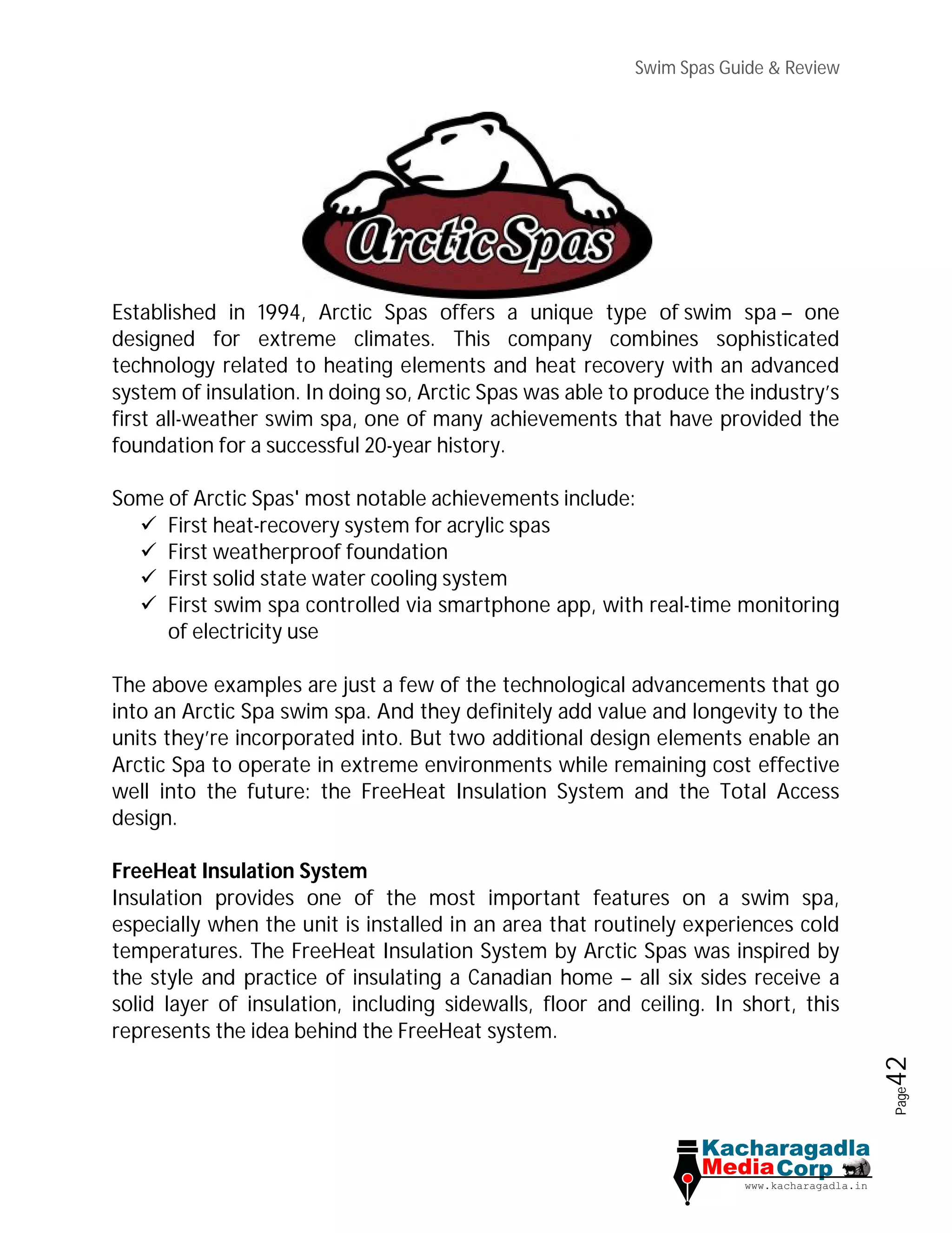 Swim Spas Guide & Review
Page42
Established in 1994, Arctic Spas offers a unique type of swim spa – one
designed for extreme climates. This company combines sophisticated
technology related to heating elements and heat recovery with an advanced
system of insulation. In doing so, Arctic Spas was able to produce the industry’s
first all-weather swim spa, one of many achievements that have provided the
foundation for a successful 20-year history.
Some of Arctic Spas' most notable achievements include:
 First heat-recovery system for acrylic spas
 First weatherproof foundation
 First solid state water cooling system
 First swim spa controlled via smartphone app, with real-time monitoring
of electricity use
The above examples are just a few of the technological advancements that go
into an Arctic Spa swim spa. And they definitely add value and longevity to the
units they’re incorporated into. But two additional design elements enable an
Arctic Spa to operate in extreme environments while remaining cost effective
well into the future: the FreeHeat Insulation System and the Total Access
design.
FreeHeat Insulation System
Insulation provides one of the most important features on a swim spa,
especially when the unit is installed in an area that routinely experiences cold
temperatures. The FreeHeat Insulation System by Arctic Spas was inspired by
the style and practice of insulating a Canadian home – all six sides receive a
solid layer of insulation, including sidewalls, floor and ceiling. In short, this
represents the idea behind the FreeHeat system.
 