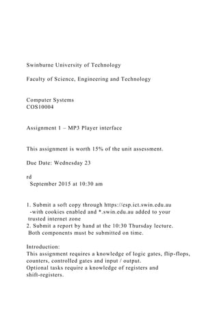 Swinburne University of Technology
Faculty of Science, Engineering and Technology
Computer Systems
COS10004
Assignment 1 – MP3 Player interface
This assignment is worth 15% of the unit assessment.
Due Date: Wednesday 23
rd
September 2015 at 10:30 am
1. Submit a soft copy through https://esp.ict.swin.edu.au
-with cookies enabled and *.swin.edu.au added to your
trusted internet zone
2. Submit a report by hand at the 10:30 Thursday lecture.
Both components must be submitted on time.
Introduction:
This assignment requires a knowledge of logic gates, flip-flops,
counters, controlled gates and input / output.
Optional tasks require a knowledge of registers and
shift-registers.
 