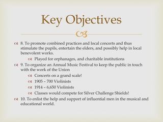 
 8. To promote combined practices and local concerts and thus
stimulate the pupils, entertain the elders, and possibly help in local
benevolent works.
 Played for orphanages, and charitable institutions
 9. To organize an Annual Music Festival to keep the public in touch
with the work of the Union
 Concerts on a grand scale!
 1905 – 700 Violinists
 1914 – 6,650 Violinists
 Classes would compete for Silver Challenge Shields!
 10. To enlist the help and support of influential men in the musical and
educational world.
Key Objectives
 