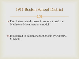 
 First instrumental classes in America used the
Maidstone Movement as a model!
 Introduced to Boston Public Schools by Albert G.
Mitchell.
1911 Boston School District
 
