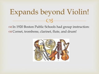 
 In 1920 Boston Public Schools had group instruction:
 Cornet, trombone, clarinet, flute, and drum!
Expands beyond Violin!
 