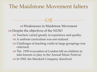 
 Weaknesses in Maidstone Movement
 Despite the objectives of the NUSO
 Teachers varied greatly in experience and quality.
 A uniform curriculum was not realized.
 Challenges of teaching violin in large groupings was
criticized.
 The 1939 evacuation of London left no children to
take lessons or play in the Annual Music Festival.
 In 1943, the Murdoch Company dissolved.
The Maidstone Movement falters
 